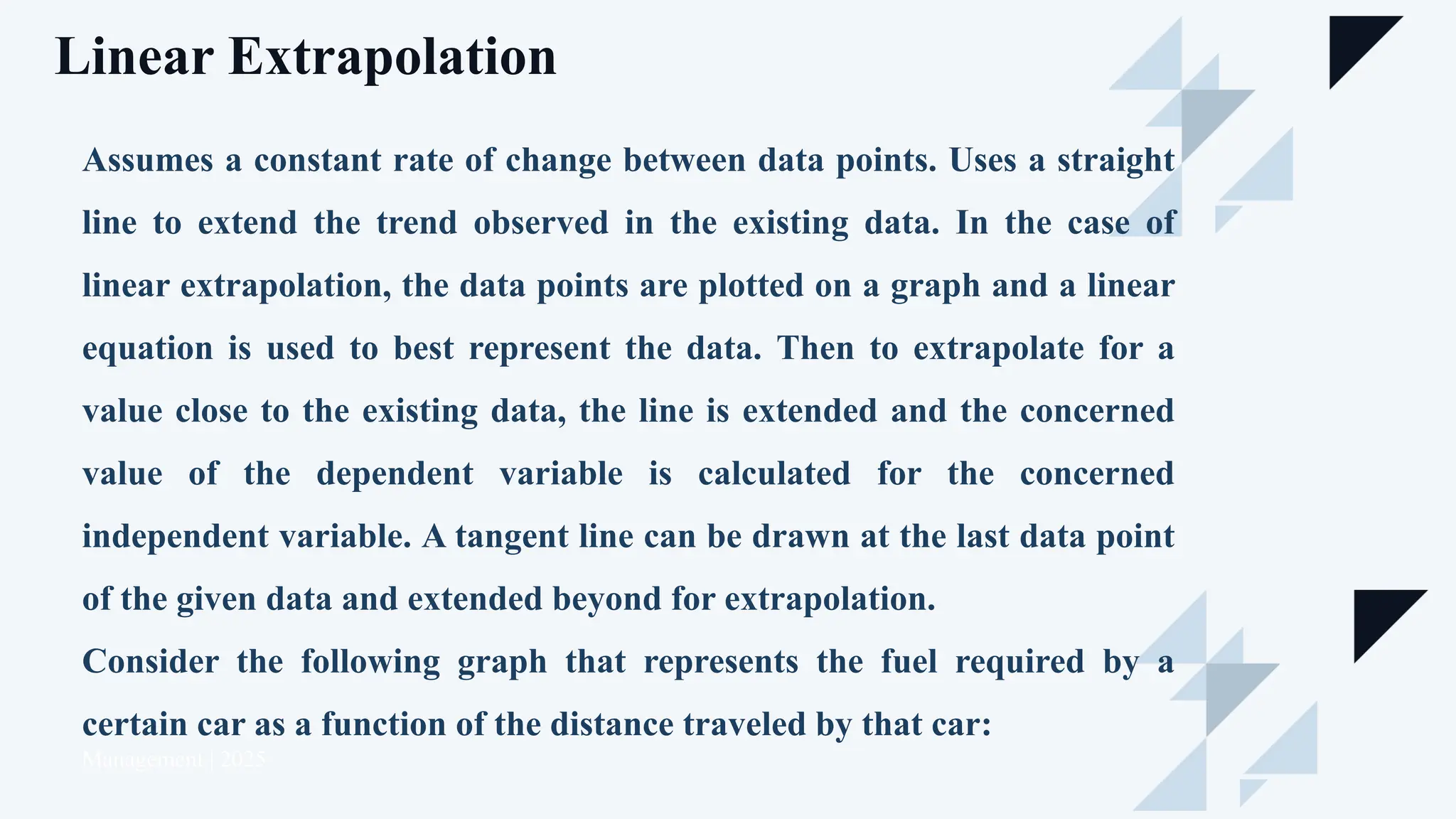 Linear Extrapolation
Management | 2025
Assumes a constant rate of change between data points. Uses a straight
line to extend the trend observed in the existing data. In the case of
linear extrapolation, the data points are plotted on a graph and a linear
equation is used to best represent the data. Then to extrapolate for a
value close to the existing data, the line is extended and the concerned
value of the dependent variable is calculated for the concerned
independent variable. A tangent line can be drawn at the last data point
of the given data and extended beyond for extrapolation.
Consider the following graph that represents the fuel required by a
certain car as a function of the distance traveled by that car:
 