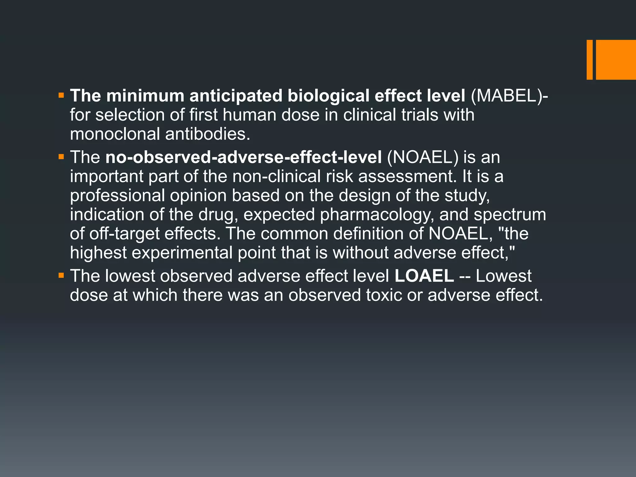  The minimum anticipated biological effect level (MABEL)-
for selection of first human dose in clinical trials with
monoclonal antibodies.
 The no-observed-adverse-effect-level (NOAEL) is an
important part of the non-clinical risk assessment. It is a
professional opinion based on the design of the study,
indication of the drug, expected pharmacology, and spectrum
of off-target effects. The common definition of NOAEL, "the
highest experimental point that is without adverse effect,"
 The lowest observed adverse effect level LOAEL -- Lowest
dose at which there was an observed toxic or adverse effect.
 