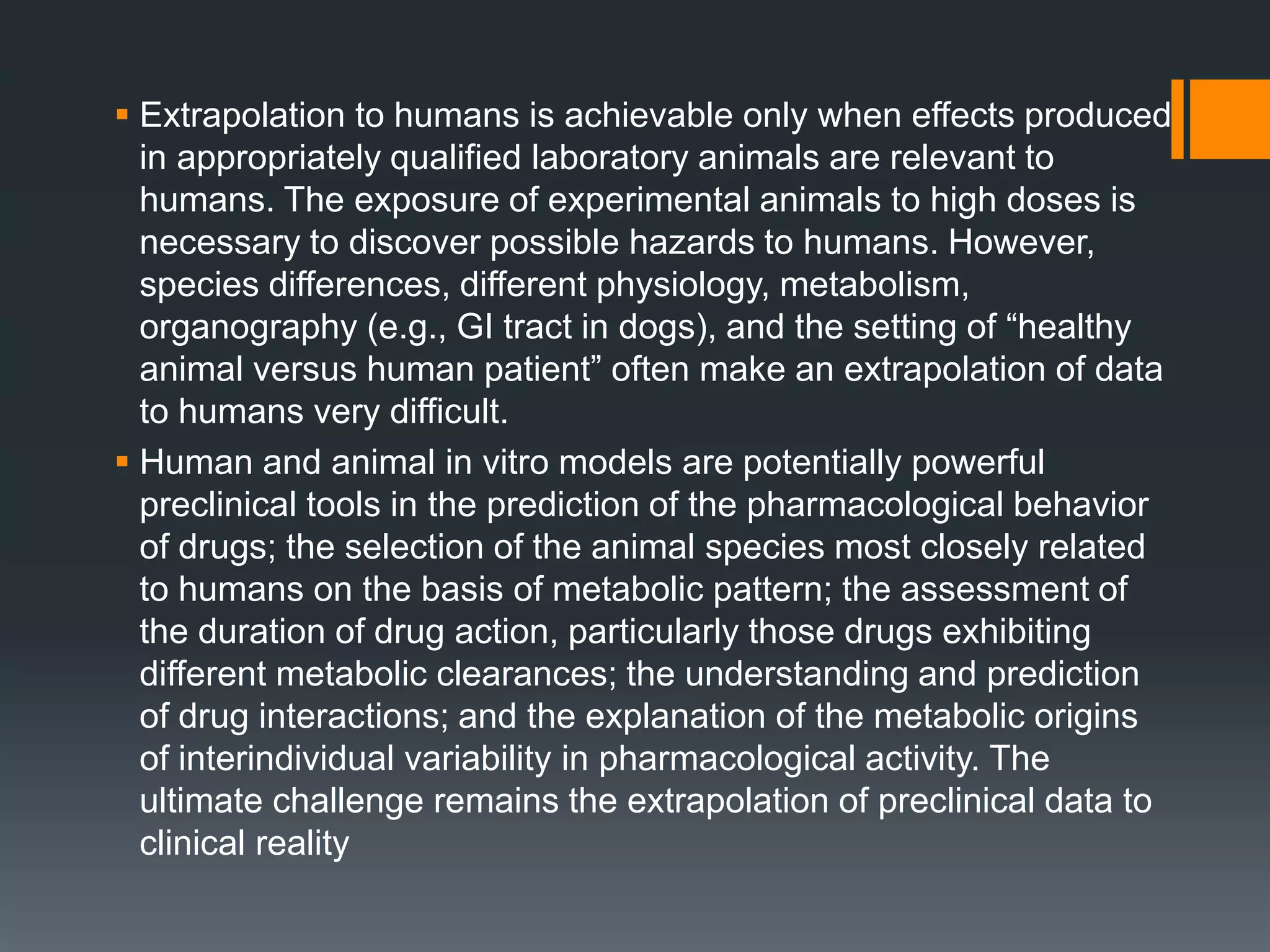  Extrapolation to humans is achievable only when effects produced
in appropriately qualified laboratory animals are relevant to
humans. The exposure of experimental animals to high doses is
necessary to discover possible hazards to humans. However,
species differences, different physiology, metabolism,
organography (e.g., GI tract in dogs), and the setting of “healthy
animal versus human patient” often make an extrapolation of data
to humans very difficult.
 Human and animal in vitro models are potentially powerful
preclinical tools in the prediction of the pharmacological behavior
of drugs; the selection of the animal species most closely related
to humans on the basis of metabolic pattern; the assessment of
the duration of drug action, particularly those drugs exhibiting
different metabolic clearances; the understanding and prediction
of drug interactions; and the explanation of the metabolic origins
of interindividual variability in pharmacological activity. The
ultimate challenge remains the extrapolation of preclinical data to
clinical reality
 