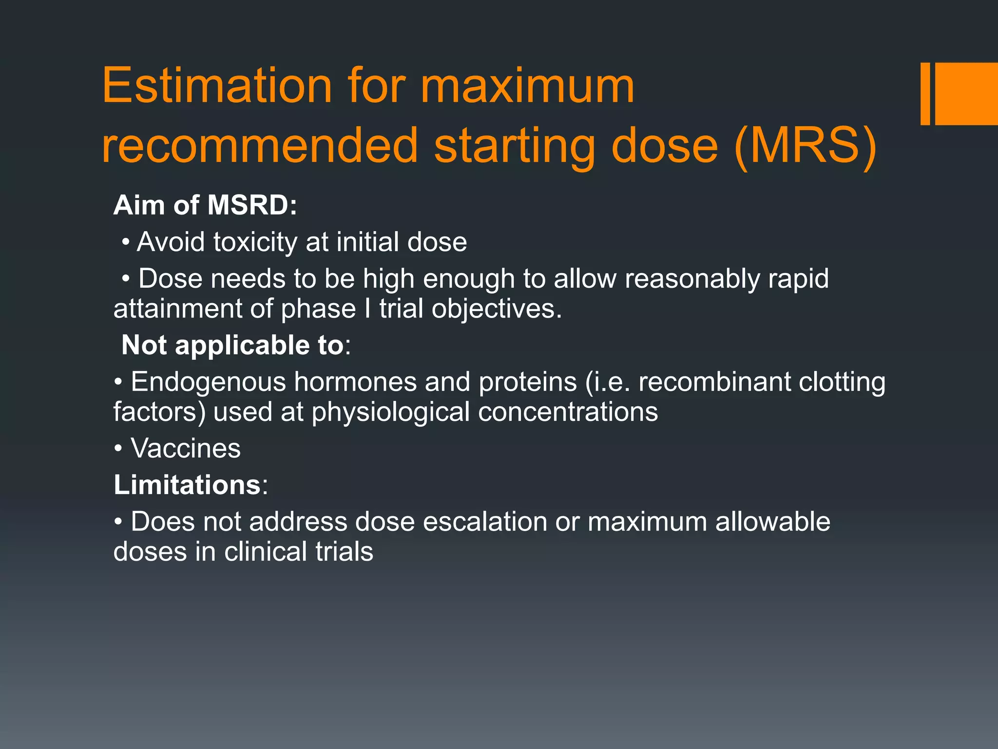 Estimation for maximum
recommended starting dose (MRS)
Aim of MSRD:
• Avoid toxicity at initial dose
• Dose needs to be high enough to allow reasonably rapid
attainment of phase I trial objectives.
Not applicable to:
• Endogenous hormones and proteins (i.e. recombinant clotting
factors) used at physiological concentrations
• Vaccines
Limitations:
• Does not address dose escalation or maximum allowable
doses in clinical trials
 