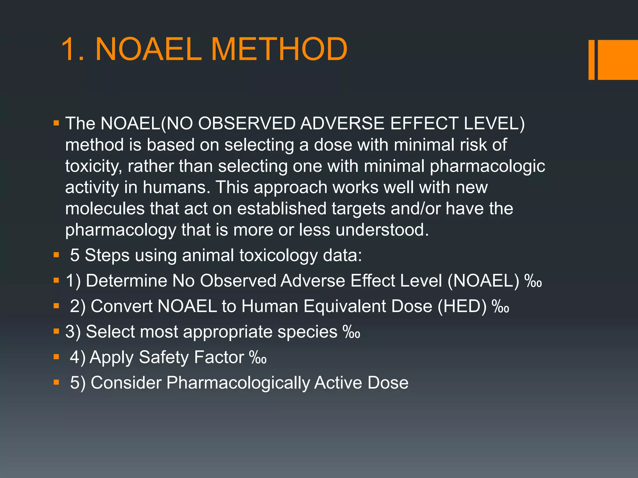 1. NOAEL METHOD
 The NOAEL(NO OBSERVED ADVERSE EFFECT LEVEL)
method is based on selecting a dose with minimal risk of
toxicity, rather than selecting one with minimal pharmacologic
activity in humans. This approach works well with new
molecules that act on established targets and/or have the
pharmacology that is more or less understood.
 5 Steps using animal toxicology data:
 1) Determine No Observed Adverse Effect Level (NOAEL) ‰
 2) Convert NOAEL to Human Equivalent Dose (HED) ‰
 3) Select most appropriate species ‰
 4) Apply Safety Factor ‰
 5) Consider Pharmacologically Active Dose
 
