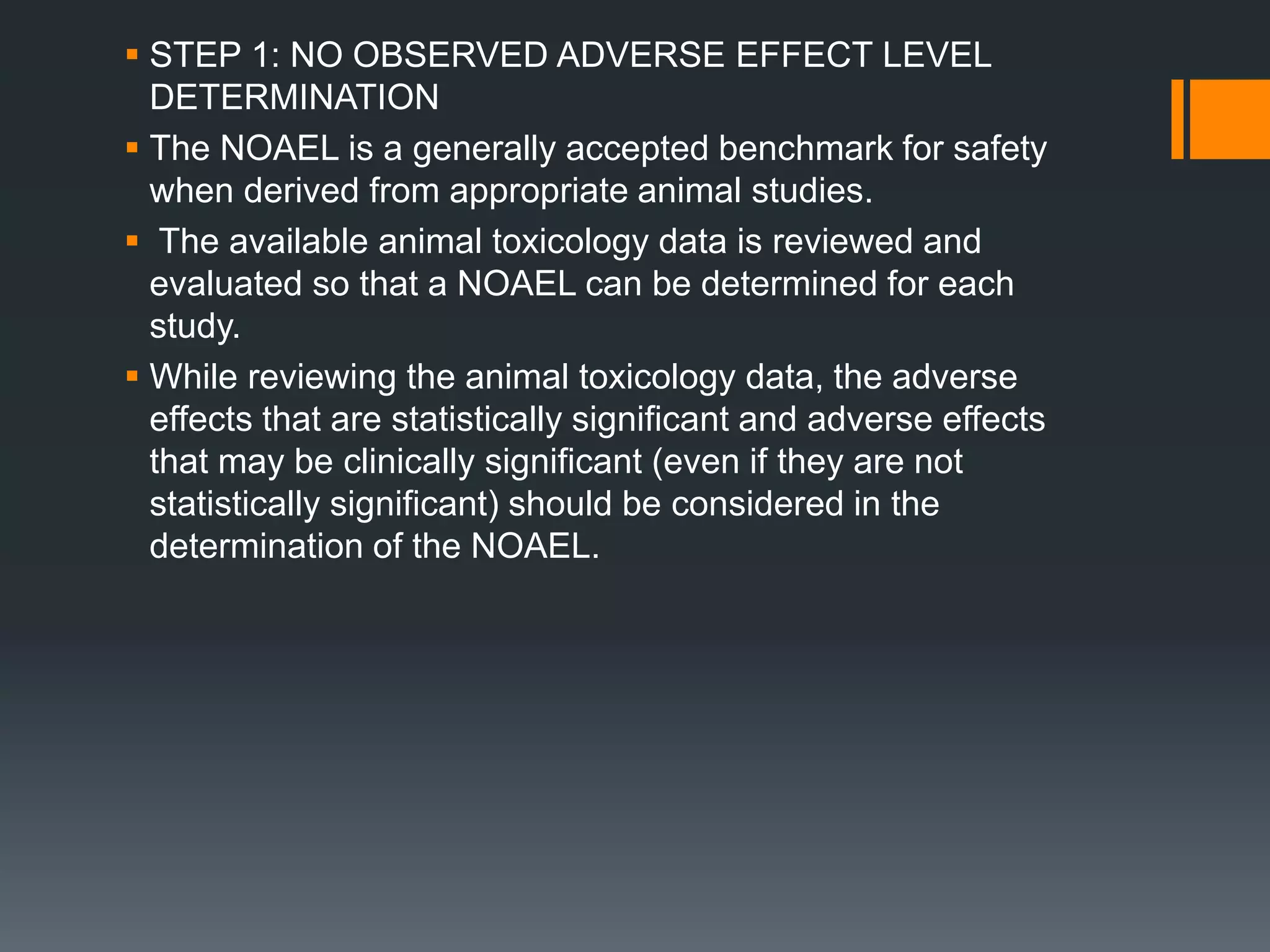  STEP 1: NO OBSERVED ADVERSE EFFECT LEVEL
DETERMINATION
 The NOAEL is a generally accepted benchmark for safety
when derived from appropriate animal studies.
 The available animal toxicology data is reviewed and
evaluated so that a NOAEL can be determined for each
study.
 While reviewing the animal toxicology data, the adverse
effects that are statistically significant and adverse effects
that may be clinically significant (even if they are not
statistically significant) should be considered in the
determination of the NOAEL.
 