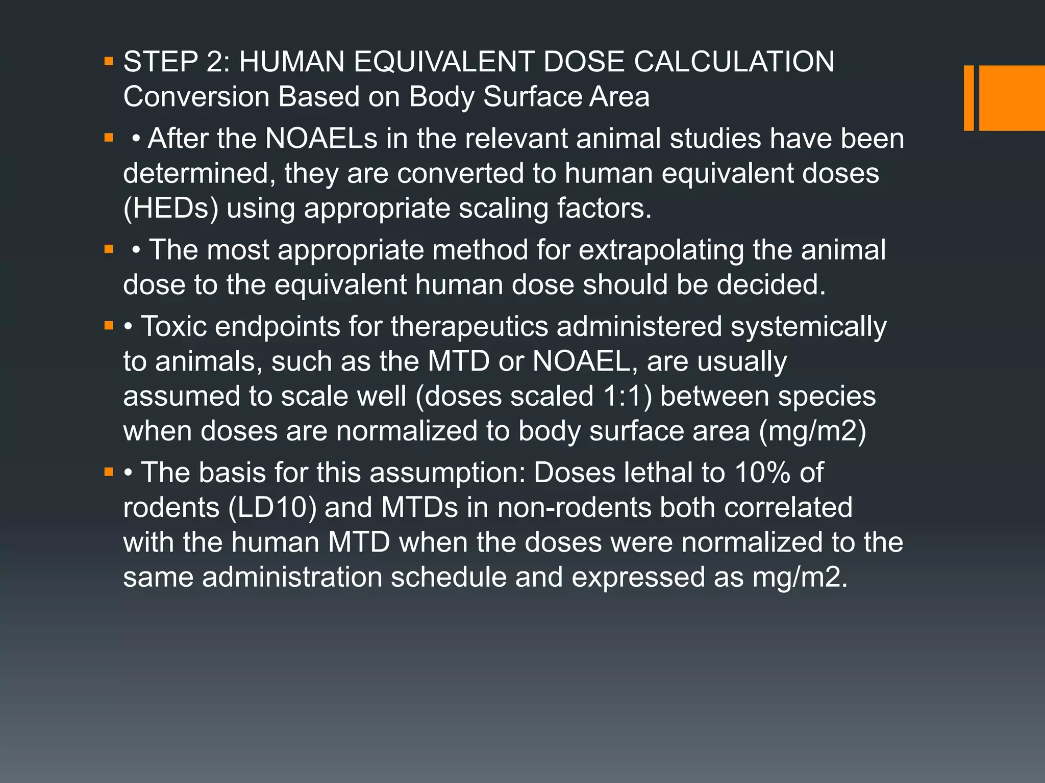  STEP 2: HUMAN EQUIVALENT DOSE CALCULATION
Conversion Based on Body Surface Area
 • After the NOAELs in the relevant animal studies have been
determined, they are converted to human equivalent doses
(HEDs) using appropriate scaling factors.
 • The most appropriate method for extrapolating the animal
dose to the equivalent human dose should be decided.
 • Toxic endpoints for therapeutics administered systemically
to animals, such as the MTD or NOAEL, are usually
assumed to scale well (doses scaled 1:1) between species
when doses are normalized to body surface area (mg/m2)
 • The basis for this assumption: Doses lethal to 10% of
rodents (LD10) and MTDs in non-rodents both correlated
with the human MTD when the doses were normalized to the
same administration schedule and expressed as mg/m2.
 
