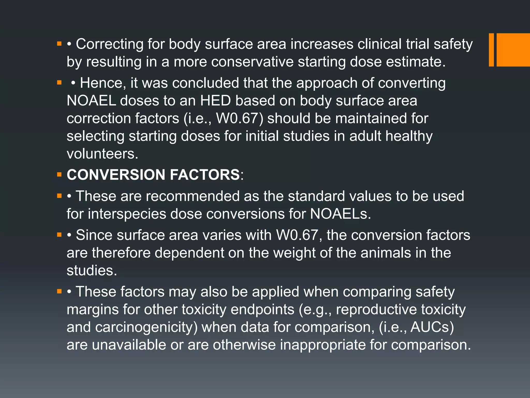  • Correcting for body surface area increases clinical trial safety
by resulting in a more conservative starting dose estimate.
 • Hence, it was concluded that the approach of converting
NOAEL doses to an HED based on body surface area
correction factors (i.e., W0.67) should be maintained for
selecting starting doses for initial studies in adult healthy
volunteers.
 CONVERSION FACTORS:
 • These are recommended as the standard values to be used
for interspecies dose conversions for NOAELs.
 • Since surface area varies with W0.67, the conversion factors
are therefore dependent on the weight of the animals in the
studies.
 • These factors may also be applied when comparing safety
margins for other toxicity endpoints (e.g., reproductive toxicity
and carcinogenicity) when data for comparison, (i.e., AUCs)
are unavailable or are otherwise inappropriate for comparison.
 