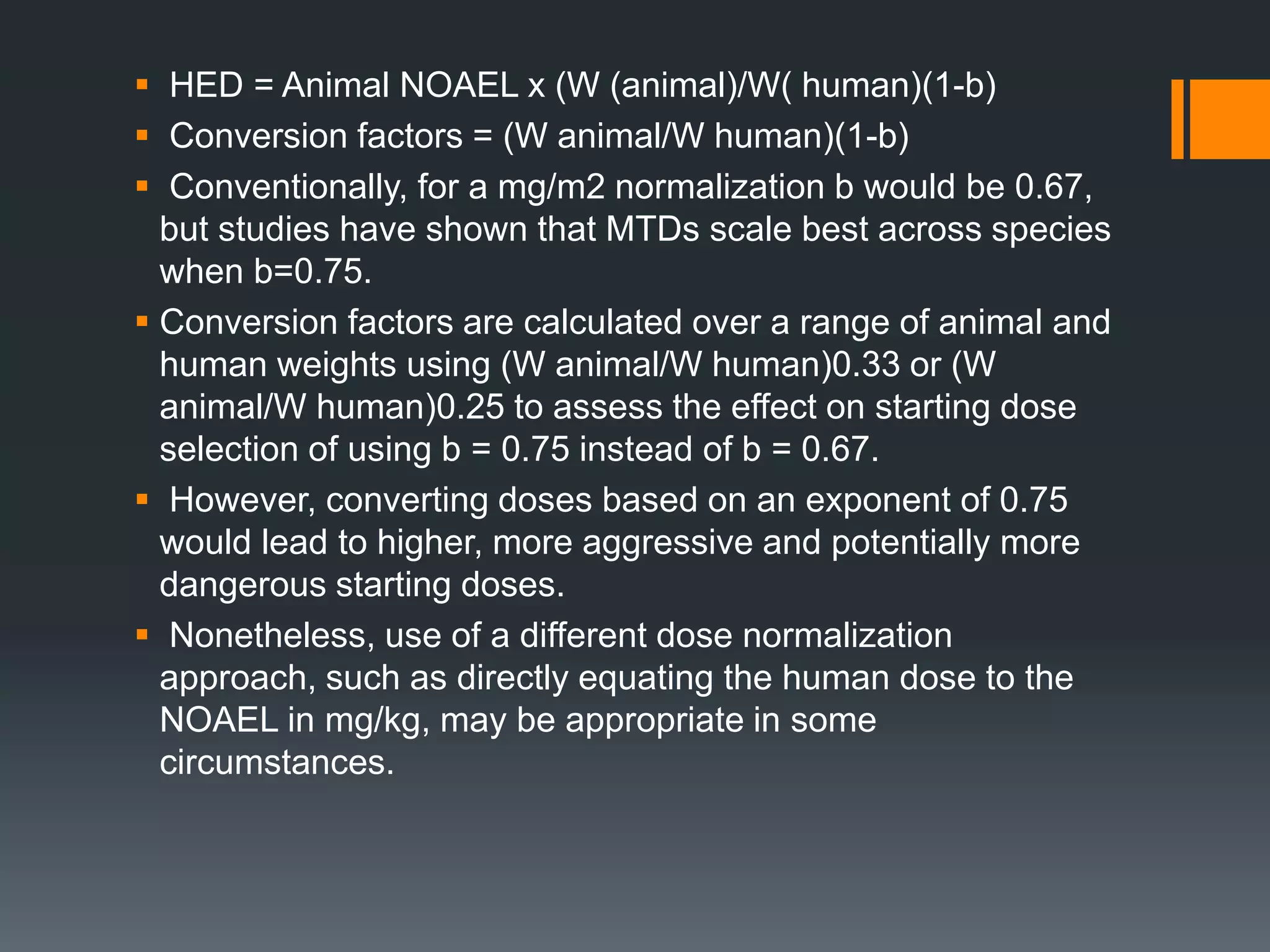  HED = Animal NOAEL x (W (animal)/W( human)(1-b)
 Conversion factors = (W animal/W human)(1-b)
 Conventionally, for a mg/m2 normalization b would be 0.67,
but studies have shown that MTDs scale best across species
when b=0.75.
 Conversion factors are calculated over a range of animal and
human weights using (W animal/W human)0.33 or (W
animal/W human)0.25 to assess the effect on starting dose
selection of using b = 0.75 instead of b = 0.67.
 However, converting doses based on an exponent of 0.75
would lead to higher, more aggressive and potentially more
dangerous starting doses.
 Nonetheless, use of a different dose normalization
approach, such as directly equating the human dose to the
NOAEL in mg/kg, may be appropriate in some
circumstances.
 