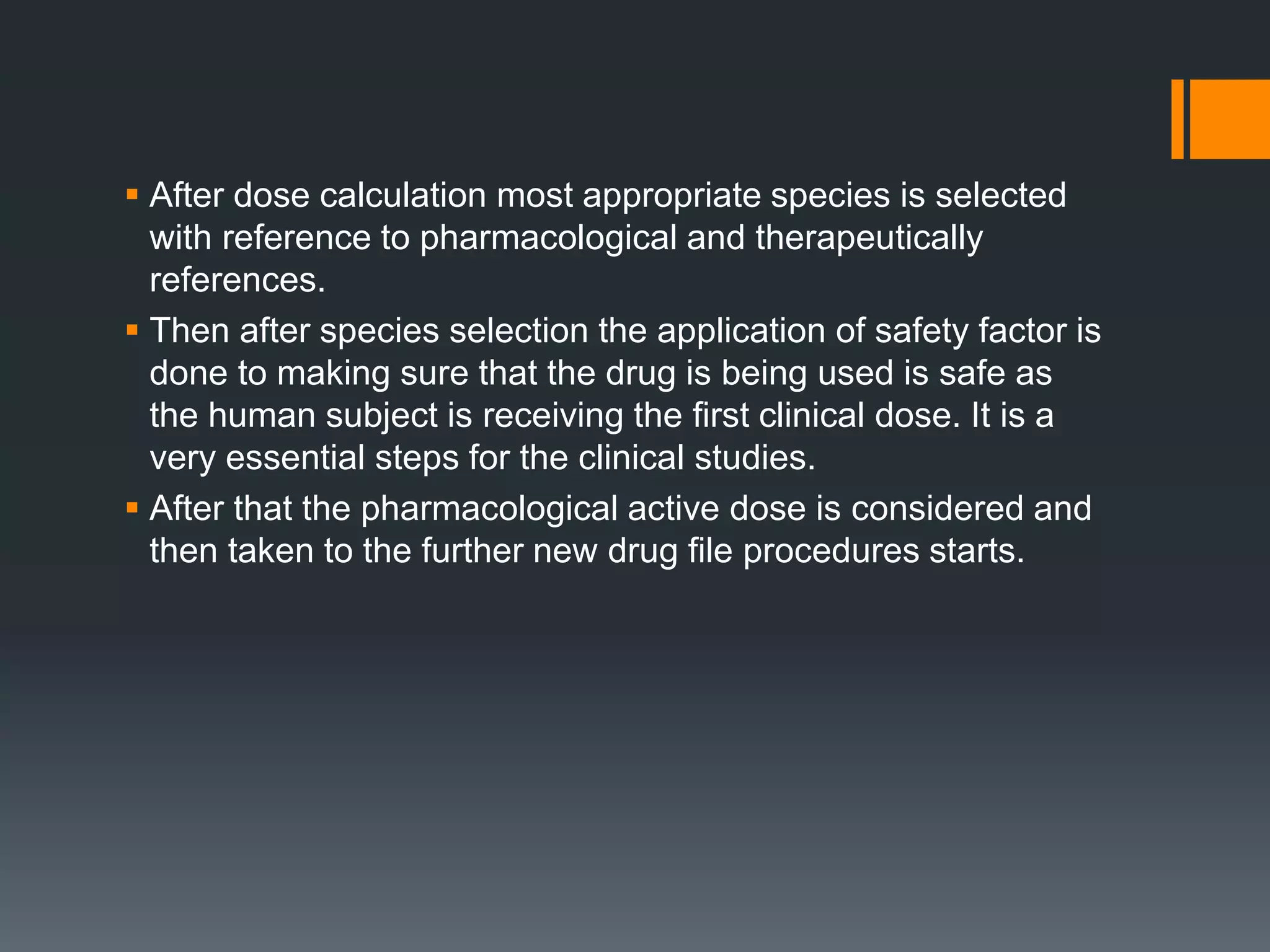  After dose calculation most appropriate species is selected
with reference to pharmacological and therapeutically
references.
 Then after species selection the application of safety factor is
done to making sure that the drug is being used is safe as
the human subject is receiving the first clinical dose. It is a
very essential steps for the clinical studies.
 After that the pharmacological active dose is considered and
then taken to the further new drug file procedures starts.
 