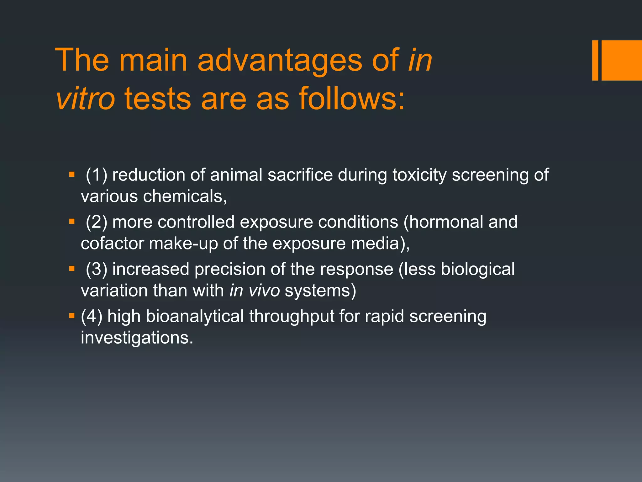 The main advantages of in
vitro tests are as follows:
 (1) reduction of animal sacrifice during toxicity screening of
various chemicals,
 (2) more controlled exposure conditions (hormonal and
cofactor make-up of the exposure media),
 (3) increased precision of the response (less biological
variation than with in vivo systems)
 (4) high bioanalytical throughput for rapid screening
investigations.
 