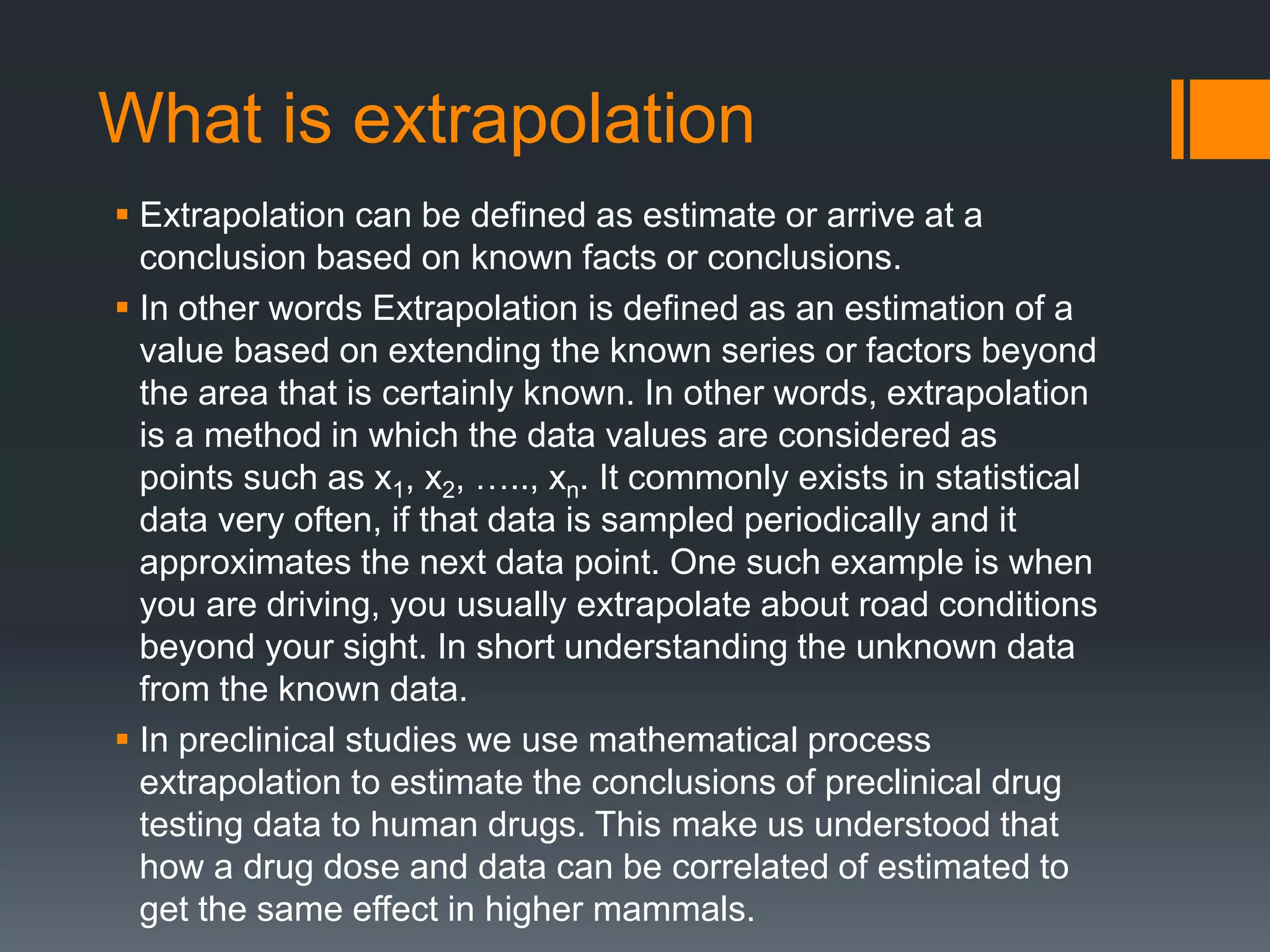 What is extrapolation
 Extrapolation can be defined as estimate or arrive at a
conclusion based on known facts or conclusions.
 In other words Extrapolation is defined as an estimation of a
value based on extending the known series or factors beyond
the area that is certainly known. In other words, extrapolation
is a method in which the data values are considered as
points such as x1, x2, ….., xn. It commonly exists in statistical
data very often, if that data is sampled periodically and it
approximates the next data point. One such example is when
you are driving, you usually extrapolate about road conditions
beyond your sight. In short understanding the unknown data
from the known data.
 In preclinical studies we use mathematical process
extrapolation to estimate the conclusions of preclinical drug
testing data to human drugs. This make us understood that
how a drug dose and data can be correlated of estimated to
get the same effect in higher mammals.
 