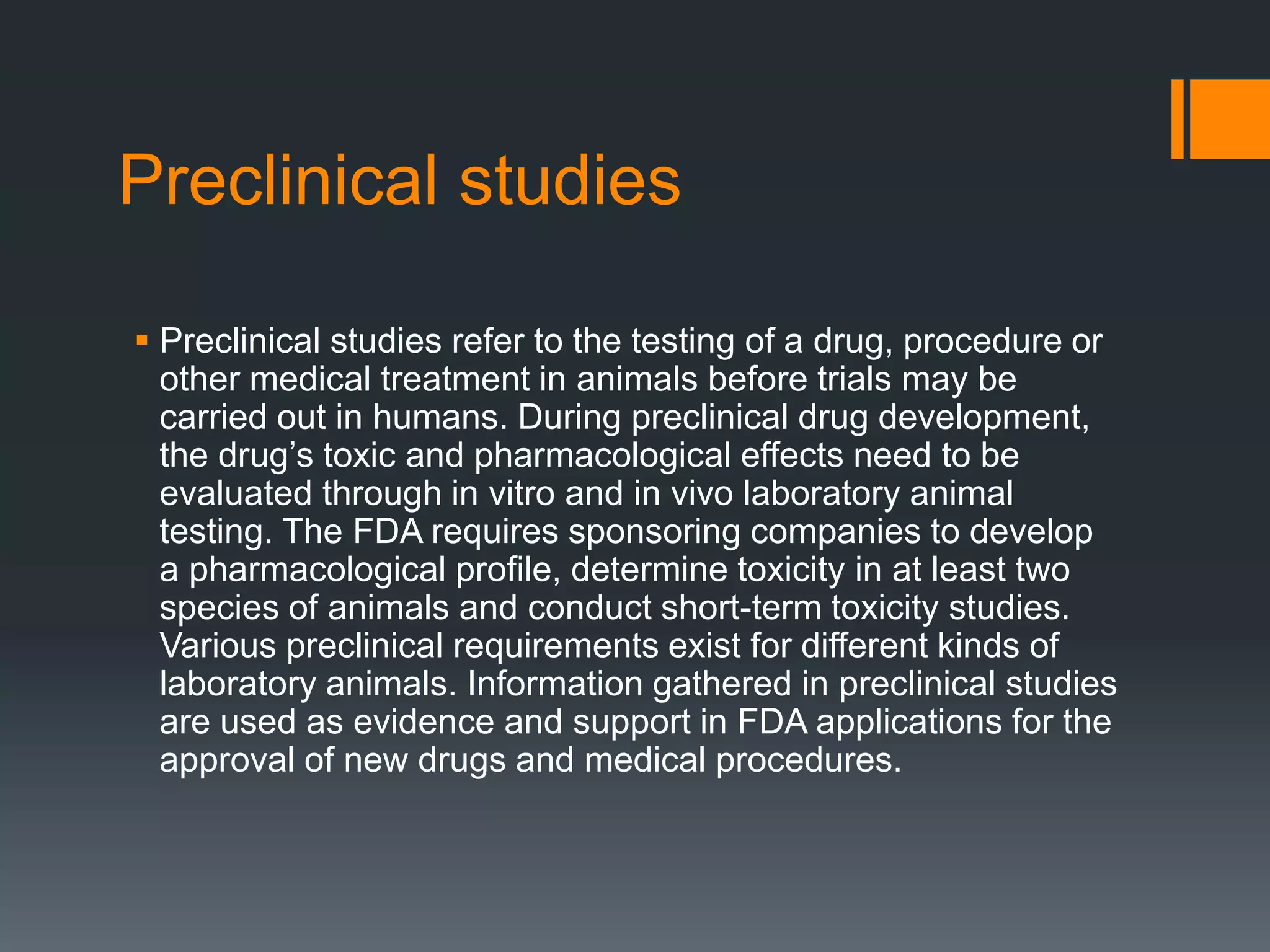 Preclinical studies
 Preclinical studies refer to the testing of a drug, procedure or
other medical treatment in animals before trials may be
carried out in humans. During preclinical drug development,
the drug’s toxic and pharmacological effects need to be
evaluated through in vitro and in vivo laboratory animal
testing. The FDA requires sponsoring companies to develop
a pharmacological profile, determine toxicity in at least two
species of animals and conduct short-term toxicity studies.
Various preclinical requirements exist for different kinds of
laboratory animals. Information gathered in preclinical studies
are used as evidence and support in FDA applications for the
approval of new drugs and medical procedures.
 