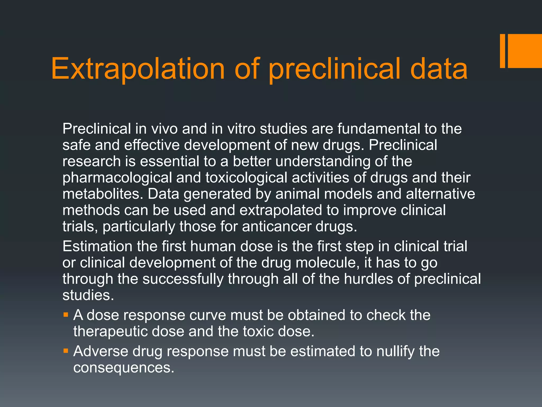 Extrapolation of preclinical data
Preclinical in vivo and in vitro studies are fundamental to the
safe and effective development of new drugs. Preclinical
research is essential to a better understanding of the
pharmacological and toxicological activities of drugs and their
metabolites. Data generated by animal models and alternative
methods can be used and extrapolated to improve clinical
trials, particularly those for anticancer drugs.
Estimation the first human dose is the first step in clinical trial
or clinical development of the drug molecule, it has to go
through the successfully through all of the hurdles of preclinical
studies.
 A dose response curve must be obtained to check the
therapeutic dose and the toxic dose.
 Adverse drug response must be estimated to nullify the
consequences.
 