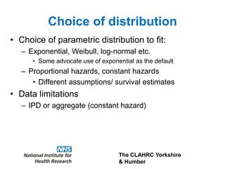 The CLAHRC Yorkshire
& Humber
Choice of distribution
• Choice of parametric distribution to fit:
– Exponential, Weibull, log-normal etc.
• Some advocate use of exponential as the default
– Proportional hazards, constant hazards
• Different assumptions/ survival estimates
• Data limitations
– IPD or aggregate (constant hazard)
 
