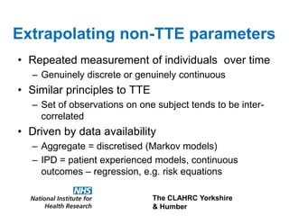 The CLAHRC Yorkshire
& Humber
Extrapolating non-TTE parameters
• Repeated measurement of individuals over time
– Genuinely discrete or genuinely continuous
• Similar principles to TTE
– Set of observations on one subject tends to be inter-
correlated
• Driven by data availability
– Aggregate = discretised (Markov models)
– IPD = patient experienced models, continuous
outcomes – regression, e.g. risk equations
 