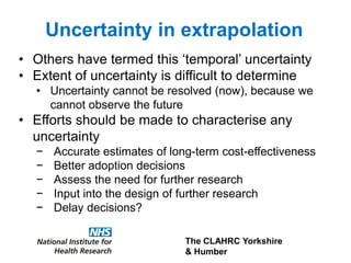 The CLAHRC Yorkshire
& Humber
Uncertainty in extrapolation
• Others have termed this ‘temporal’ uncertainty
• Extent of uncertainty is difficult to determine
• Uncertainty cannot be resolved (now), because we
cannot observe the future
• Efforts should be made to characterise any
uncertainty
− Accurate estimates of long-term cost-effectiveness
− Better adoption decisions
− Assess the need for further research
− Input into the design of further research
− Delay decisions?
 