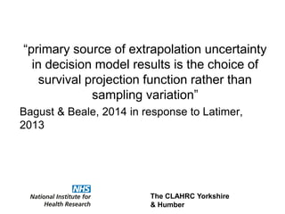 The CLAHRC Yorkshire
& Humber
“primary source of extrapolation uncertainty
in decision model results is the choice of
survival projection function rather than
sampling variation”
Bagust & Beale, 2014 in response to Latimer,
2013
 