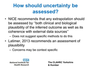 The CLAHRC Yorkshire
& Humber
How should uncertainty be
assessed?
• NICE recommends that any extrapolation should
be assessed by ‘‘both clinical and biological
plausibility of the inferred outcome as well as its
coherence with external data sources’’
– Does not suggest specific methods to do this
• Latimer, 2013 recommends an assessment of
plausibility
– Concerns may be context specific
 