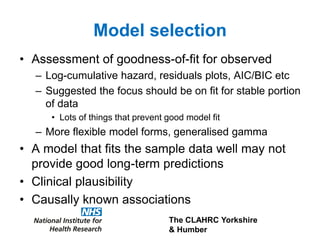 The CLAHRC Yorkshire
& Humber
Model selection
• Assessment of goodness-of-fit for observed
– Log-cumulative hazard, residuals plots, AIC/BIC etc
– Suggested the focus should be on fit for stable portion
of data
• Lots of things that prevent good model fit
– More flexible model forms, generalised gamma
• A model that fits the sample data well may not
provide good long-term predictions
• Clinical plausibility
• Causally known associations
 