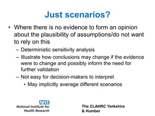 The CLAHRC Yorkshire
& Humber
Just scenarios?
• Where there is no evidence to form an opinion
about the plausibility of assumptions/do not want
to rely on this
– Deterministic sensitivity analysis
– Illustrate how conclusions may change if the evidence
were to change and possibly inform the need for
further validation
– Not easy for decision-makers to interpret
• May implicitly average different scenarios
 