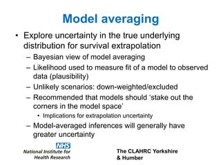 The CLAHRC Yorkshire
& Humber
Model averaging
• Explore uncertainty in the true underlying
distribution for survival extrapolation
– Bayesian view of model averaging
– Likelihood used to measure fit of a model to observed
data (plausibility)
– Unlikely scenarios: down-weighted/excluded
– Recommended that models should ‘stake out the
corners in the model space’
• Implications for extrapolation uncertainty
– Model-averaged inferences will generally have
greater uncertainty
 