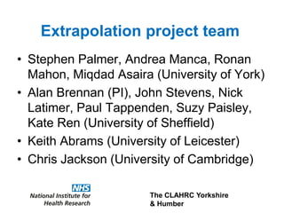 The CLAHRC Yorkshire
& Humber
Extrapolation project team
• Stephen Palmer, Andrea Manca, Ronan
Mahon, Miqdad Asaira (University of York)
• Alan Brennan (PI), John Stevens, Nick
Latimer, Paul Tappenden, Suzy Paisley,
Kate Ren (University of Sheffield)
• Keith Abrams (University of Leicester)
• Chris Jackson (University of Cambridge)
 