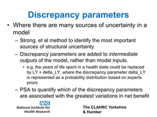 The CLAHRC Yorkshire
& Humber
Discrepancy parameters
• Where there are many sources of uncertainty in a
model
– Strong, et al method to identify the most important
sources of structural uncertainty
– Discrepancy parameters are added to intermediate
outputs of the model, rather than model inputs.
• e.g. the years of life spent in a health state could be replaced
by LY + delta_LY, where the discrepancy parameter delta_LY
is represented as a probability distribution based on experts
priors
– PSA to quantify which of the discrepancy parameters
are associated with the greatest variations in net benefit
 