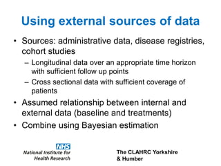 The CLAHRC Yorkshire
& Humber
Using external sources of data
• Sources: administrative data, disease registries,
cohort studies
– Longitudinal data over an appropriate time horizon
with sufficient follow up points
– Cross sectional data with sufficient coverage of
patients
• Assumed relationship between internal and
external data (baseline and treatments)
• Combine using Bayesian estimation
 