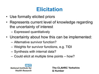 The CLAHRC Yorkshire
& Humber
Elicitation
• Use formally elicited priors
• Represents current level of knowledge regarding
the uncertainty of interest
– Expressed quantitatively
• Uncertainty about how this can be implemented:
– Alternative survivor function?
– Weights for survivor functions, e.g. TIDI
– Synthesis with internal data?
– Could elicit at multiple time points – how?
 