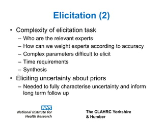 The CLAHRC Yorkshire
& Humber
Elicitation (2)
• Complexity of elicitation task
– Who are the relevant experts
– How can we weight experts according to accuracy
– Complex parameters difficult to elicit
– Time requirements
– Synthesis
• Eliciting uncertainty about priors
– Needed to fully characterise uncertainty and inform
long term follow up
 