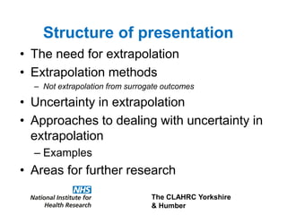 The CLAHRC Yorkshire
& Humber
• The need for extrapolation
• Extrapolation methods
– Not extrapolation from surrogate outcomes
• Uncertainty in extrapolation
• Approaches to dealing with uncertainty in
extrapolation
– Examples
• Areas for further research
Structure of presentation
 