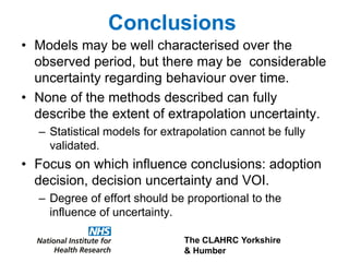 The CLAHRC Yorkshire
& Humber
Conclusions
• Models may be well characterised over the
observed period, but there may be considerable
uncertainty regarding behaviour over time.
• None of the methods described can fully
describe the extent of extrapolation uncertainty.
– Statistical models for extrapolation cannot be fully
validated.
• Focus on which influence conclusions: adoption
decision, decision uncertainty and VOI.
– Degree of effort should be proportional to the
influence of uncertainty.
 