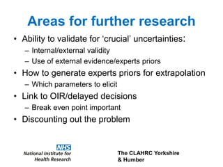 The CLAHRC Yorkshire
& Humber
Areas for further research
• Ability to validate for ‘crucial’ uncertainties:
– Internal/external validity
– Use of external evidence/experts priors
• How to generate experts priors for extrapolation
– Which parameters to elicit
• Link to OIR/delayed decisions
– Break even point important
• Discounting out the problem
 