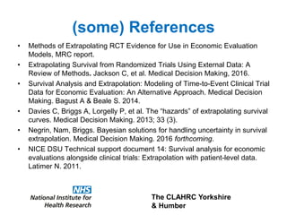 The CLAHRC Yorkshire
& Humber
(some) References
• Methods of Extrapolating RCT Evidence for Use in Economic Evaluation
Models, MRC report.
• Extrapolating Survival from Randomized Trials Using External Data: A
Review of Methods. Jackson C, et al. Medical Decision Making, 2016.
• Survival Analysis and Extrapolation: Modeling of Time-to-Event Clinical Trial
Data for Economic Evaluation: An Alternative Approach. Medical Decision
Making. Bagust A & Beale S. 2014.
• Davies C, Briggs A, Lorgelly P, et al. The “hazards” of extrapolating survival
curves. Medical Decision Making. 2013; 33 (3).
• Negrin, Nam, Briggs. Bayesian solutions for handling uncertainty in survival
extrapolation. Medical Decision Making. 2016 forthcoming.
• NICE DSU Technical support document 14: Survival analysis for economic
evaluations alongside clinical trials: Extrapolation with patient-level data.
Latimer N. 2011.
 