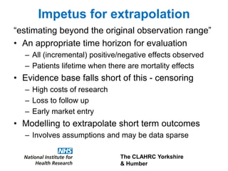 The CLAHRC Yorkshire
& Humber
“estimating beyond the original observation range”
• An appropriate time horizon for evaluation
– All (incremental) positive/negative effects observed
– Patients lifetime when there are mortality effects
• Evidence base falls short of this - censoring
– High costs of research
– Loss to follow up
– Early market entry
• Modelling to extrapolate short term outcomes
– Involves assumptions and may be data sparse
Impetus for extrapolation
 