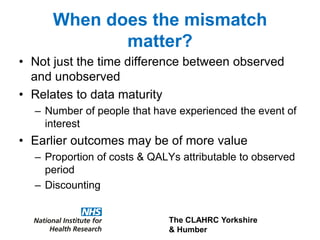 The CLAHRC Yorkshire
& Humber
When does the mismatch
matter?
• Not just the time difference between observed
and unobserved
• Relates to data maturity
– Number of people that have experienced the event of
interest
• Earlier outcomes may be of more value
– Proportion of costs & QALYs attributable to observed
period
– Discounting
 