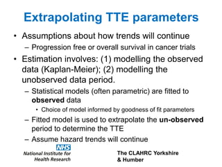 The CLAHRC Yorkshire
& Humber
Extrapolating TTE parameters
• Assumptions about how trends will continue
– Progression free or overall survival in cancer trials
• Estimation involves: (1) modelling the observed
data (Kaplan-Meier); (2) modelling the
unobserved data period.
– Statistical models (often parametric) are fitted to
observed data
• Choice of model informed by goodness of fit parameters
– Fitted model is used to extrapolate the un-observed
period to determine the TTE
– Assume hazard trends will continue
 