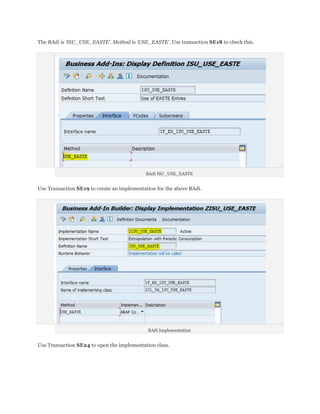 The BAdi is ‘ISU_USE_EASTE’. Method is ‘USE_EASTE’. Use transaction SE18 to check this.




                                            BAdi ISU_USE_EASTE


Use Transaction SE19 to create an implementation for the above BAdi.




                                             BAdi Implementation


Use Transaction SE24 to open the implementation class.
 