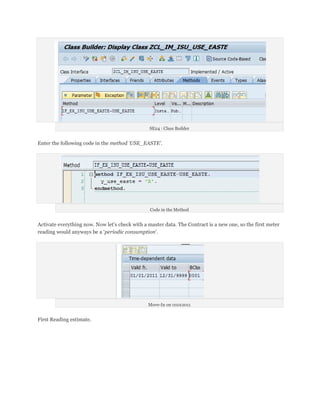 SE24 : Class Builder


Enter the following code in the method ‘USE_EASTE’.




                                                 Code in the Method


Activate everything now. Now let’s check with a master data. The Contract is a new one, so the first meter
reading would anyways be a ‘periodic consumption’.




                                                Move-In on 01012011


First Reading estimate.
 