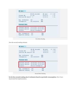 First Meter Reading


Now the second reading estimate.




                                        Second Meter Reading


So for the second reading also it estimates based on periodic consumption. Now I have
deactivated the Implementation.
 