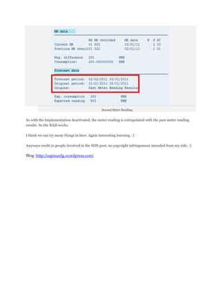 Second Meter Reading


So with the Implementation deactivated, the meter reading is extrapolated with the past meter reading
results. So the BAdi works.

I think we can try many things in here. Again interesting learning. :)

Anyways credit to people involved in the SDN post, no copyright infringement intended from my side. :)

Blog: http://sapisurdg.wordpress.com/
 