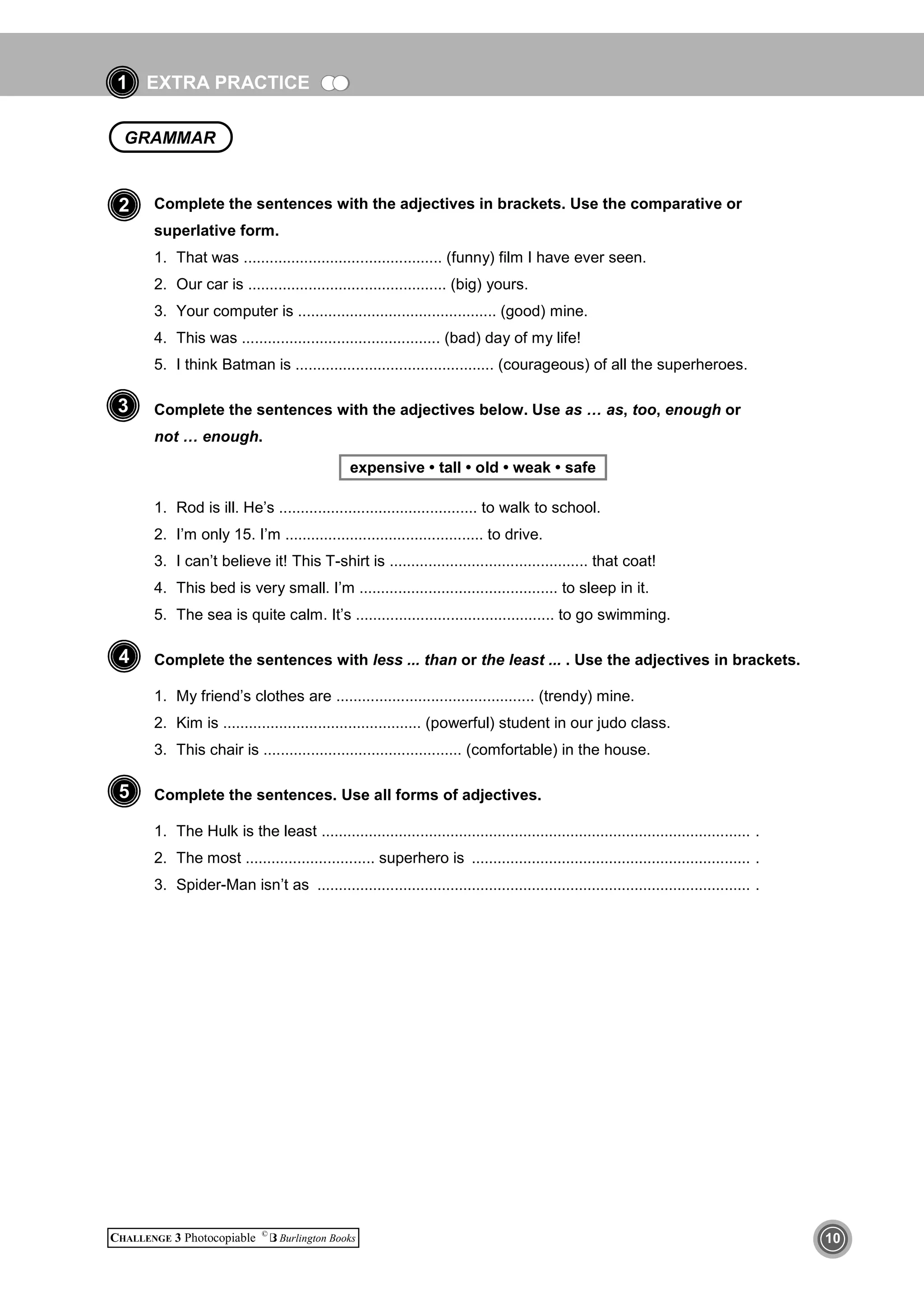 EXTRA PRACTICE
CHALLENGE 3 Photocopiable ©
Burlington Books 10
1
Complete the sentences with the adjectives in brackets. Use the comparative or
superlative form.
1. That was .............................................. (funny) film I have ever seen.
2. Our car is .............................................. (big) yours.
3. Your computer is .............................................. (good) mine.
4. This was .............................................. (bad) day of my life!
5. I think Batman is .............................................. (courageous) of all the superheroes.
Complete the sentences with the adjectives below. Use as … as, too, enough or
not … enough.
expensive • tall • old • weak • safe
1. Rod is ill. He’s .............................................. to walk to school.
2. I’m only 15. I’m .............................................. to drive.
3. I can’t believe it! This T-shirt is .............................................. that coat!
4. This bed is very small. I’m .............................................. to sleep in it.
5. The sea is quite calm. It’s .............................................. to go swimming.
Complete the sentences with less ... than or the least ... . Use the adjectives in brackets.
1. My friend’s clothes are .............................................. (trendy) mine.
2. Kim is .............................................. (powerful) student in our judo class.
3. This chair is .............................................. (comfortable) in the house.
Complete the sentences. Use all forms of adjectives.
1. The Hulk is the least .................................................................................................... .
2. The most .............................. superhero is ................................................................. .
3. Spider-Man isn’t as ..................................................................................................... .
4
GRAMMAR
2
5
3
 