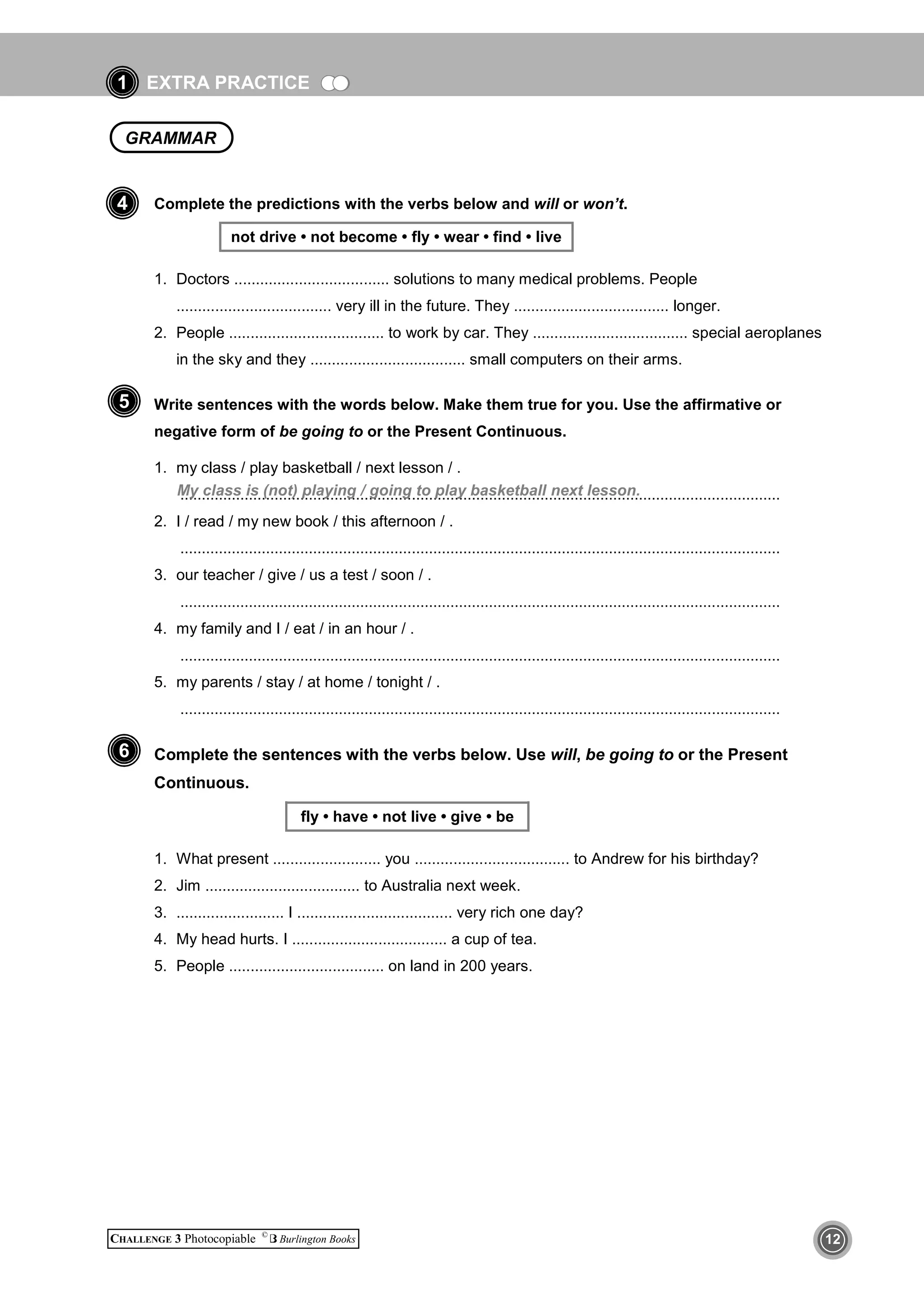 EXTRA PRACTICE
CHALLENGE 3 Photocopiable ©
Burlington Books 12
1
Complete the predictions with the verbs below and will or won’t.
not drive • not become • fly • wear • find • live
1. Doctors .................................... solutions to many medical problems. People
.................................... very ill in the future. They .................................... longer.
2. People .................................... to work by car. They .................................... special aeroplanes
in the sky and they .................................... small computers on their arms.
Write sentences with the words below. Make them true for you. Use the affirmative or
negative form of be going to or the Present Continuous.
1. my class / play basketball / next lesson / .
............................................................................................................................................
2. I / read / my new book / this afternoon / .
............................................................................................................................................
3. our teacher / give / us a test / soon / .
............................................................................................................................................
4. my family and I / eat / in an hour / .
............................................................................................................................................
5. my parents / stay / at home / tonight / .
............................................................................................................................................
Complete the sentences with the verbs below. Use will, be going to or the Present
Continuous.
fly • have • not live • give • be
1. What present ......................... you .................................... to Andrew for his birthday?
2. Jim .................................... to Australia next week.
3. ......................... I .................................... very rich one day?
4. My head hurts. I .................................... a cup of tea.
5. People .................................... on land in 200 years.
6
5
4
My class is (not) playing / going to play basketball next lesson.
GRAMMAR
 