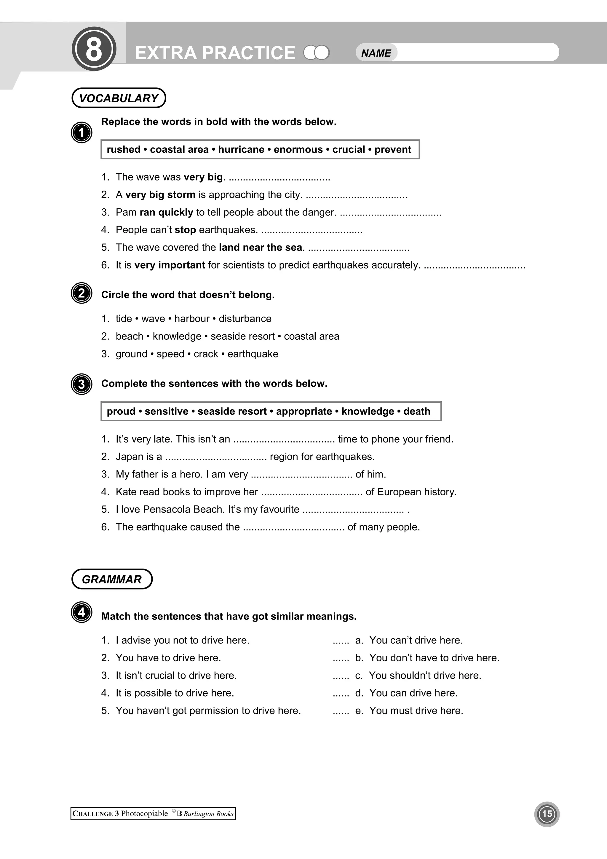 EXTRA PRACTICE
CHALLENGE 3 Photocopiable ©
Burlington Books 15
1
Replace the words in bold with the words below.
rushed • coastal area • hurricane • enormous • crucial • prevent
1. The wave was very big. ....................................
2. A very big storm is approaching the city. ....................................
3. Pam ran quickly to tell people about the danger. ....................................
4. People can’t stop earthquakes. ....................................
5. The wave covered the land near the sea. ....................................
6. It is very important for scientists to predict earthquakes accurately. ....................................
Circle the word that doesn’t belong.
1. tide • wave • harbour • disturbance
2. beach • knowledge • seaside resort • coastal area
3. ground • speed • crack • earthquake
Complete the sentences with the words below.
proud • sensitive • seaside resort • appropriate • knowledge • death
1. It’s very late. This isn’t an .................................... time to phone your friend.
2. Japan is a .................................... region for earthquakes.
3. My father is a hero. I am very .................................... of him.
4. Kate read books to improve her .................................... of European history.
5. I love Pensacola Beach. It’s my favourite .................................... .
6. The earthquake caused the .................................... of many people.
Match the sentences that have got similar meanings.
1. I advise you not to drive here. ...... a. You can’t drive here.
2. You have to drive here. ...... b. You don’t have to drive here.
3. It isn’t crucial to drive here. ...... c. You shouldn’t drive here.
4. It is possible to drive here. ...... d. You can drive here.
5. You haven’t got permission to drive here. ...... e. You must drive here.
NAMEEXTRA PRACTICE8
VOCABULARY
1
2
4
3
GRAMMAR
 