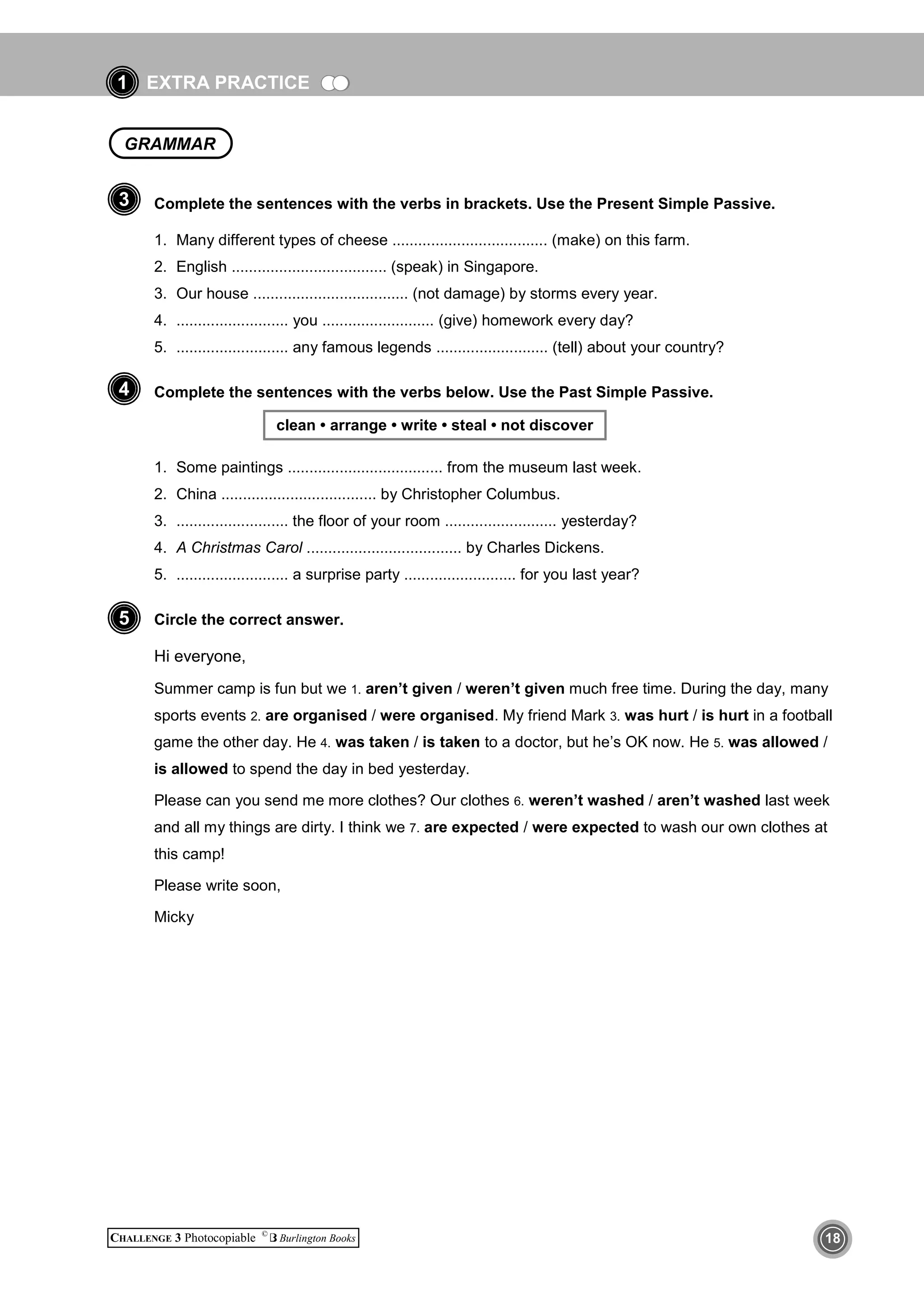 EXTRA PRACTICE
CHALLENGE 3 Photocopiable ©
Burlington Books 18
1
Complete the sentences with the verbs in brackets. Use the Present Simple Passive.
1. Many different types of cheese .................................... (make) on this farm.
2. English .................................... (speak) in Singapore.
3. Our house .................................... (not damage) by storms every year.
4. .......................... you .......................... (give) homework every day?
5. .......................... any famous legends .......................... (tell) about your country?
Complete the sentences with the verbs below. Use the Past Simple Passive.
clean • arrange • write • steal • not discover
1. Some paintings .................................... from the museum last week.
2. China .................................... by Christopher Columbus.
3. .......................... the floor of your room .......................... yesterday?
4. A Christmas Carol .................................... by Charles Dickens.
5. .......................... a surprise party .......................... for you last year?
Circle the correct answer.
Hi everyone,
Summer camp is fun but we 1. aren’t given / weren’t given much free time. During the day, many
sports events 2. are organised / were organised. My friend Mark 3. was hurt / is hurt in a football
game the other day. He 4. was taken / is taken to a doctor, but he’s OK now. He 5. was allowed /
is allowed to spend the day in bed yesterday.
Please can you send me more clothes? Our clothes 6. weren’t washed / aren’t washed last week
and all my things are dirty. I think we 7. are expected / were expected to wash our own clothes at
this camp!
Please write soon,
Micky
3
4
5
GRAMMAR
 