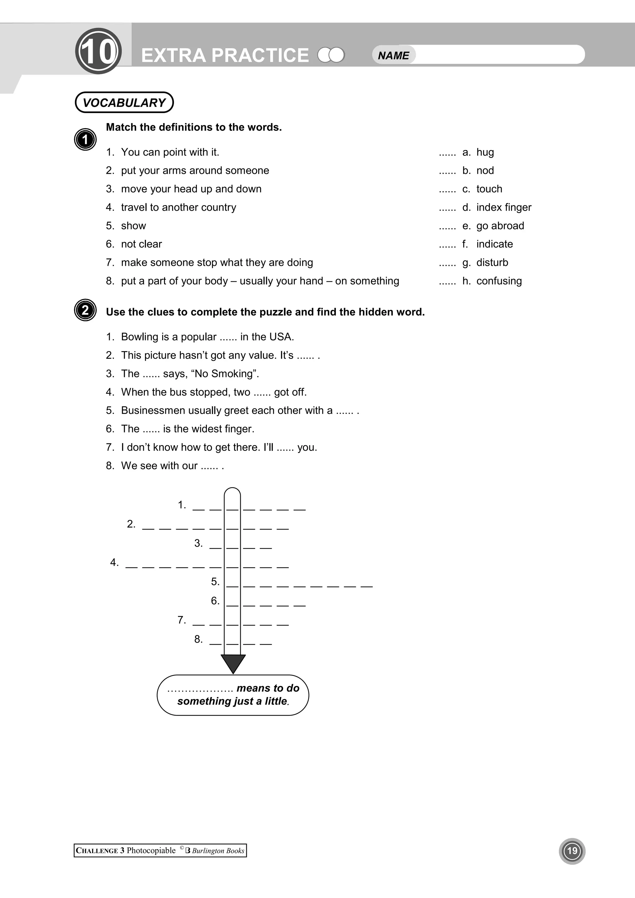 EXTRA PRACTICE
CHALLENGE 3 Photocopiable ©
Burlington Books 19
1
Match the definitions to the words.
1. You can point with it. ...... a. hug
2. put your arms around someone ...... b. nod
3. move your head up and down ...... c. touch
4. travel to another country ...... d. index finger
5. show ...... e. go abroad
6. not clear ...... f. indicate
7. make someone stop what they are doing ...... g. disturb
8. put a part of your body – usually your hand – on something ...... h. confusing
Use the clues to complete the puzzle and find the hidden word.
1. Bowling is a popular ...... in the USA.
2. This picture hasn’t got any value. It’s ...... .
3. The ...... says, “No Smoking”.
4. When the bus stopped, two ...... got off.
5. Businessmen usually greet each other with a ...... .
6. The ...... is the widest finger.
7. I don’t know how to get there. I’ll ...... you.
8. We see with our ...... .
NAMEEXTRA PRACTICE10
VOCABULARY
1
2
1. __ __ __ __ __ __ __
2. __ __ __ __ __ __ __ __ __
3. __ __ __ __
4. __ __ __ __ __ __ __ __ __ __
5. __ __ __ __ __ __ __ __ __
6. __ __ __ __ __
7. __ __ __ __ __ __
8. __ __ __ __
………………. means to do
something just a little.
 