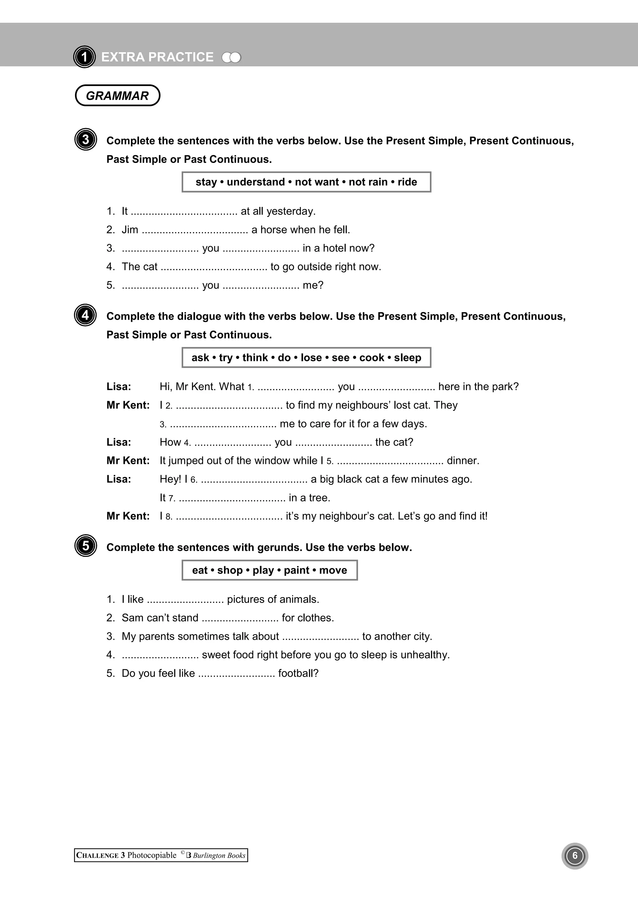 EXTRA PRACTICE
CHALLENGE 3 Photocopiable ©
Burlington Books 6
1
Complete the sentences with the verbs below. Use the Present Simple, Present Continuous,
Past Simple or Past Continuous.
stay • understand • not want • not rain • ride
1. It .................................... at all yesterday.
2. Jim .................................... a horse when he fell.
3. .......................... you .......................... in a hotel now?
4. The cat .................................... to go outside right now.
5. .......................... you .......................... me?
Complete the dialogue with the verbs below. Use the Present Simple, Present Continuous,
Past Simple or Past Continuous.
ask • try • think • do • lose • see • cook • sleep
Lisa: Hi, Mr Kent. What 1. .......................... you .......................... here in the park?
Mr Kent: I 2. .................................... to find my neighbours’ lost cat. They
3. .................................... me to care for it for a few days.
Lisa: How 4. .......................... you .......................... the cat?
Mr Kent: It jumped out of the window while I 5. .................................... dinner.
Lisa: Hey! I 6. .................................... a big black cat a few minutes ago.
It 7. .................................... in a tree.
Mr Kent: I 8. .................................... it’s my neighbour’s cat. Let’s go and find it!
Complete the sentences with gerunds. Use the verbs below.
eat • shop • play • paint • move
1. I like .......................... pictures of animals.
2. Sam can’t stand .......................... for clothes.
3. My parents sometimes talk about .......................... to another city.
4. .......................... sweet food right before you go to sleep is unhealthy.
5. Do you feel like .......................... football?
5
3
GRAMMAR
4
 