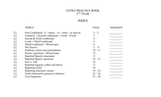 EXTRA PRACTICE BOOK
                                                  5TH YEAR

                                                        INDEX

    TOPICS                                                      PAGE      ASSIGNED

   First Conditional: if – unless – or – when – as soon as     1–2       __________
   Causative + Second Conditional + I wish – If only           3         __________
   Second & Third Conditional                                  4         __________
   I wish + Third Conditional                                  5         __________
   Third Conditional + Mixed types                             6         __________
   The Passive                                                 7– 9      __________
   Problems, errors and consolidation                          10 – 11   __________
   Passive: questions + Mixed types                            12        __________
   Reported Speech: statements                                 13        __________
   Reported Speech: questions                                  14 – 15   __________
   Say vs. Tell                                                16        __________
   Reported requests, orders and advice                        17        __________
   Reporting Verbs                                             18        __________
   Reporting structures: mixed                                 19 – 22   __________
   Verbs followed by gerund or infinitive                      23 – 26   __________
   Text Organisers                                             27 – 28   __________
 