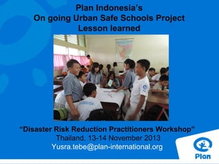 Plan Indonesia’s
On going Urban Safe Schools Project
Lesson learned

“Disaster Risk Reduction Practitioners Workshop”
Thailand, 13-14 November 2013
Yusra.tebe@plan-international.org

 