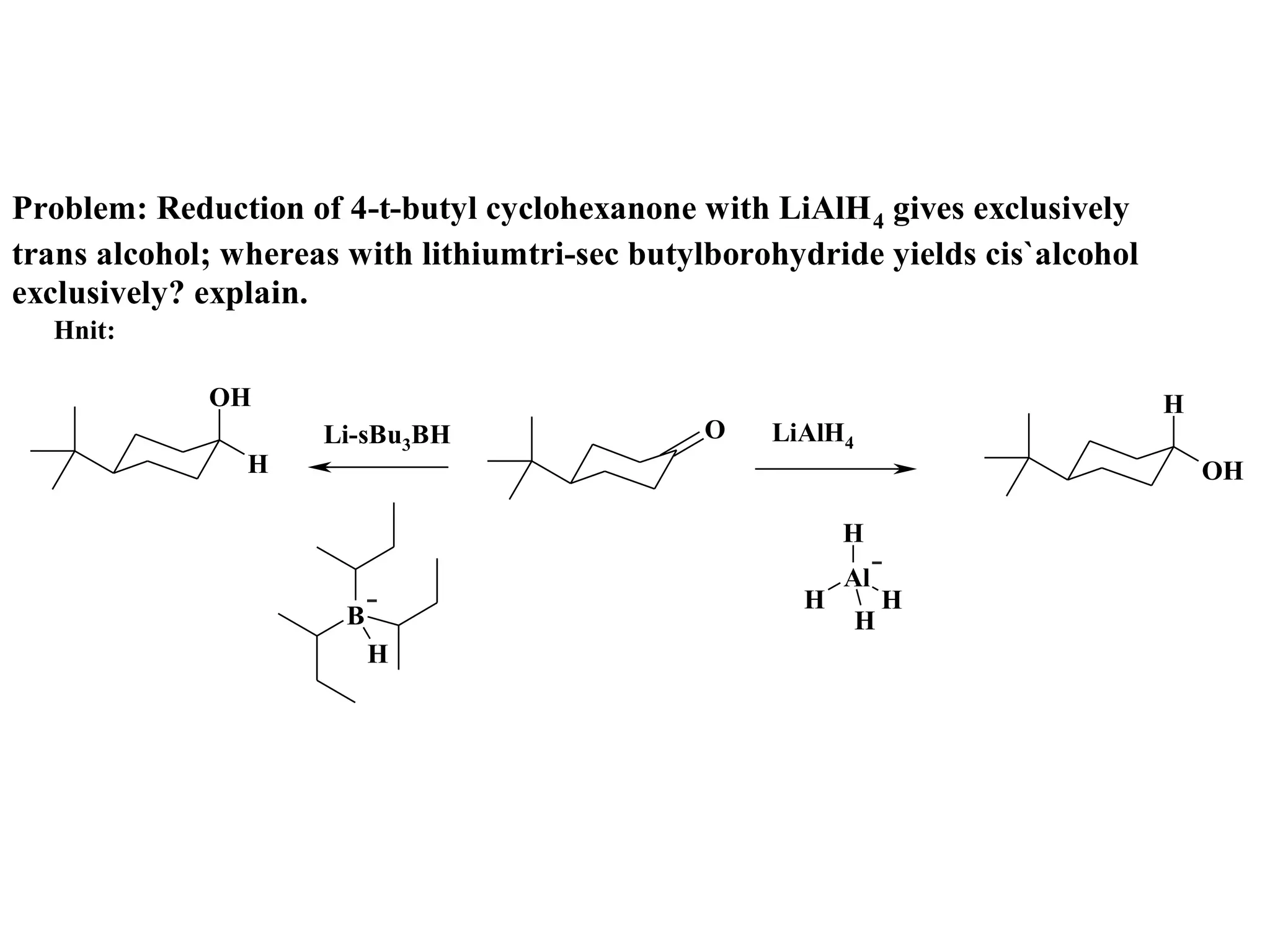 Problem: Reduction of 4-t-butyl cyclohexanone with LiAlH 4 gives exclusively
trans alcohol; whereas with lithiumtri-sec butylborohydride yields cis`alcohol
exclusively? explain.
  Hnit:

             OH                                                                  H
                     Li-sBu3BH                 O    LiAlH4
                H                                                                    OH

                                                          H
                                                          Al
                                                      H          H
                       B                                     H
                           H
 