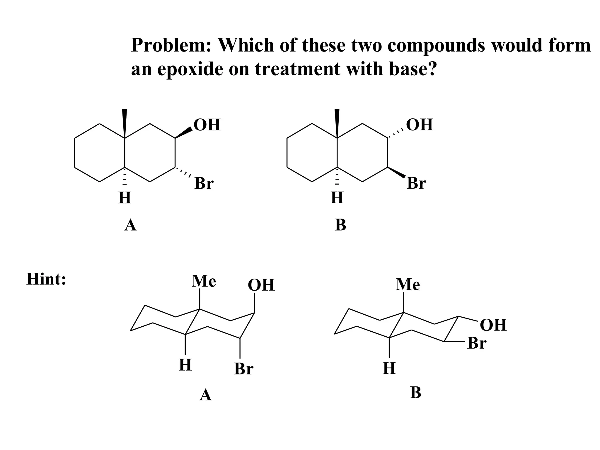 Problem: Which of these two compounds would form
        an epoxide on treatment with base?

                OH                    OH


                Br                    Br
        H                   H
        A                    B


Hint:         Me      OH           Me

                                            OH
                                           Br
            H        Br           H
                A                     B
 