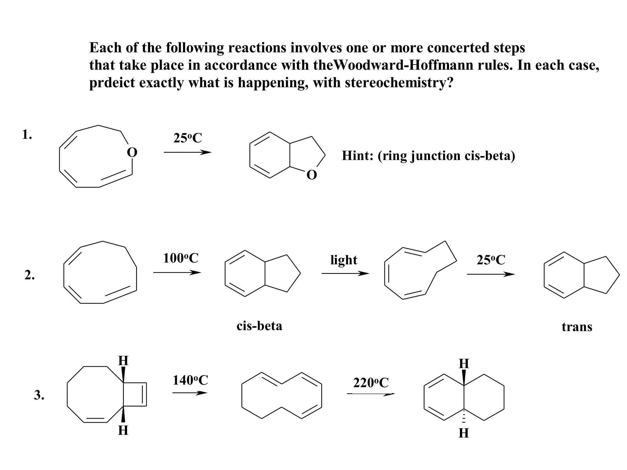 Each of the following reactions involves one or more concerted steps
          that take place in accordance with theWoodward-Hoffmann rules. In each case,
          prdeict exactly what is happening, with stereochemistry?


1.                    25oC
               O                                Hint: (ring junction cis-beta)
                                          O




                    100oC                     light                     25oC
2.


                               cis-beta                                          trans

              H                                                     H
                      140oC                       220oC
     3.

              H                                                     H
 