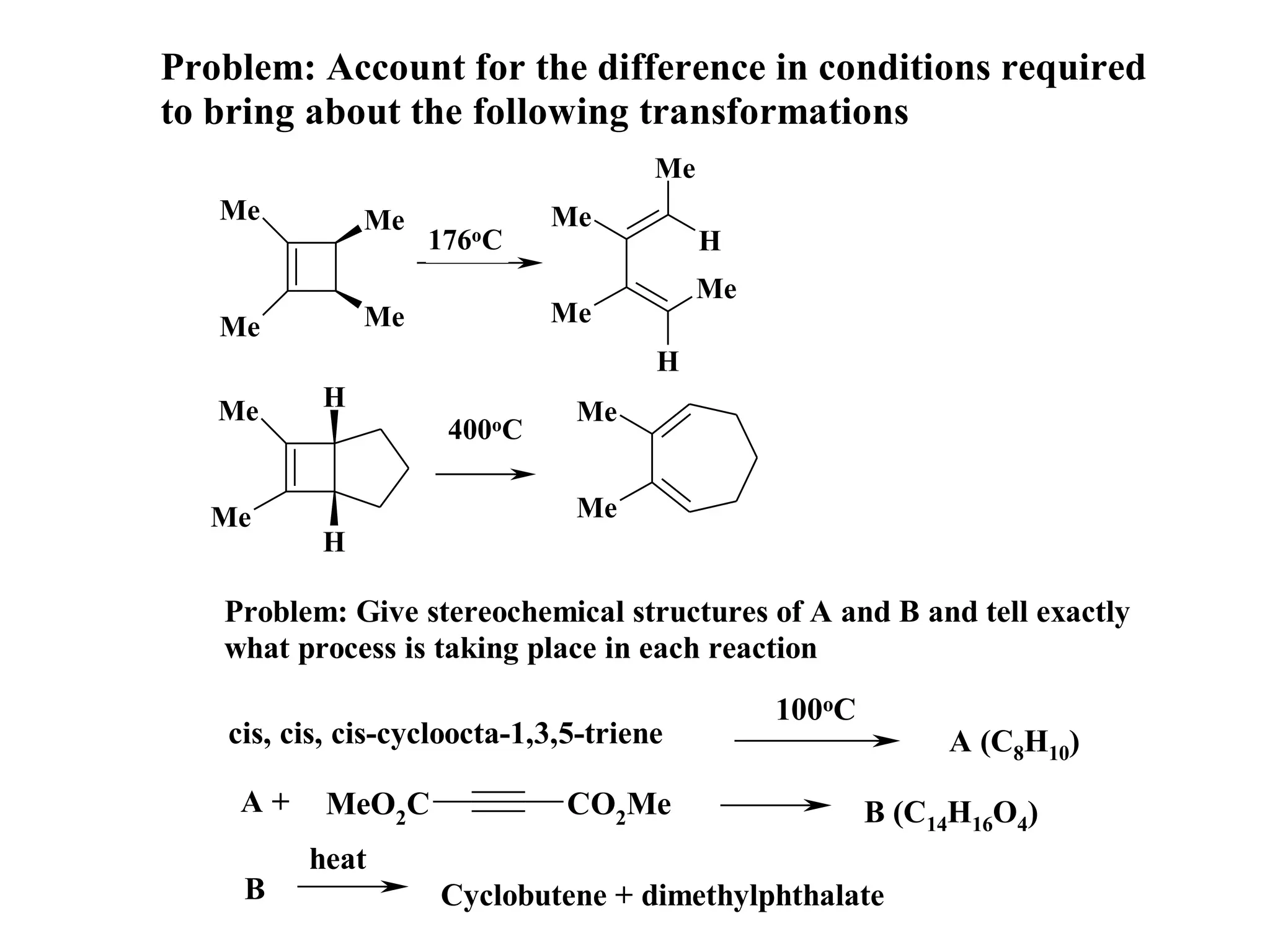 Problem: Account for the difference in conditions required
to bring about the following transformations
                                      Me
   Me         Me             Me
                   176oC                   H
                                           Me
   Me         Me             Me
                                      H
   Me     H                    Me
                     400oC

  Me                           Me
          H

   Problem: Give stereochemical structures of A and B and tell exactly
   what process is taking place in each reaction
                                                100oC
   cis, cis, cis-cycloocta-1,3,5-triene                      A (C8H10)
    A+     MeO2C               CO2Me                    B (C14H16O4)
         heat
    B               Cyclobutene + dimethylphthalate
 
